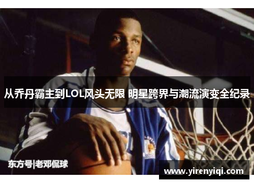 从乔丹霸主到LOL风头无限 明星跨界与潮流演变全纪录