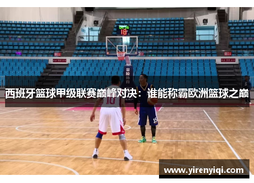 西班牙篮球甲级联赛巅峰对决：谁能称霸欧洲篮球之巅