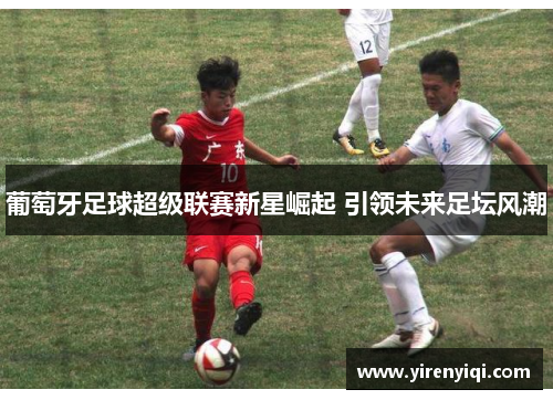 葡萄牙足球超级联赛新星崛起 引领未来足坛风潮